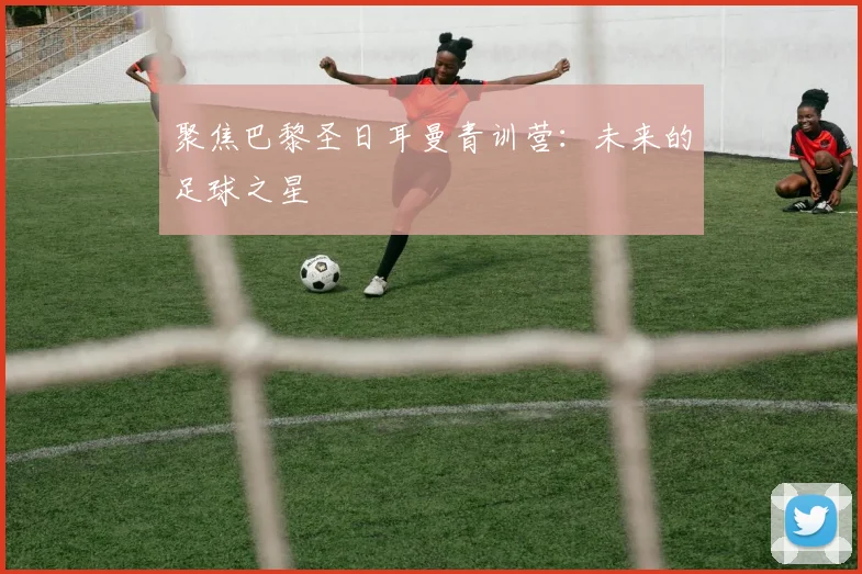 聚焦巴黎圣日耳曼青训营:未来的足球之星