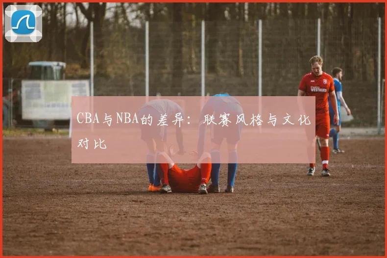 CBA与NBA的差异：联赛风格与文化对比