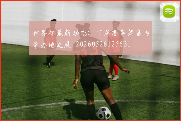 世界杯最新动态：下届赛事筹备与举办地进展_20260526125631