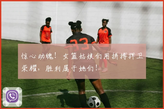 惊心动魄！女篮姑娘们用拼搏捍卫荣耀，胜利属于她们！