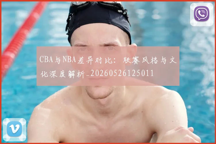 CBA与NBA差异对比：联赛风格与文化深度解析_20260526125011