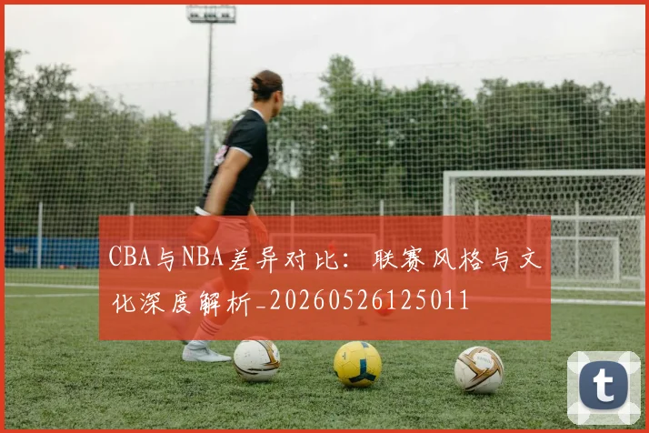 CBA与NBA差异对比：联赛风格与文化深度解析_20260526125011