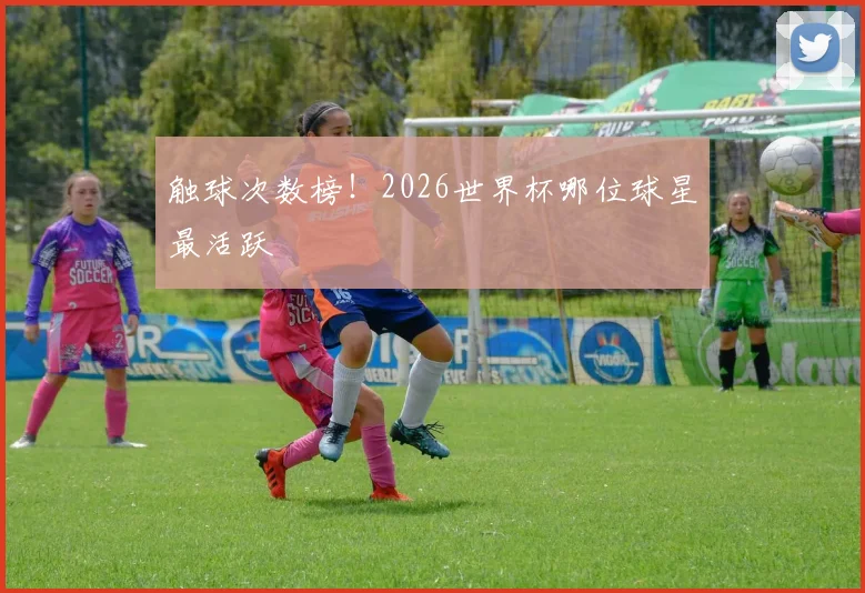 触球次数榜！2026世界杯哪位球星最活跃