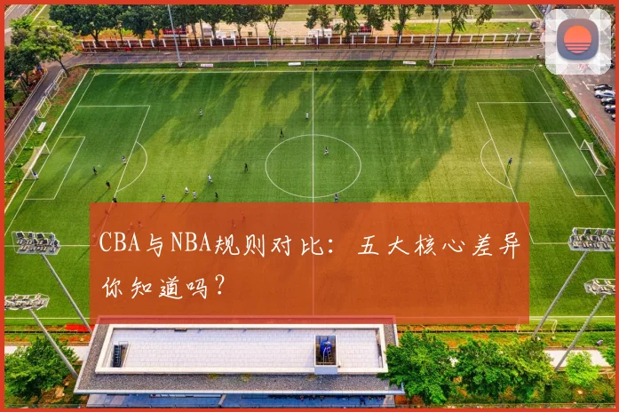 CBA与NBA规则对比：五大核心差异你知道吗？