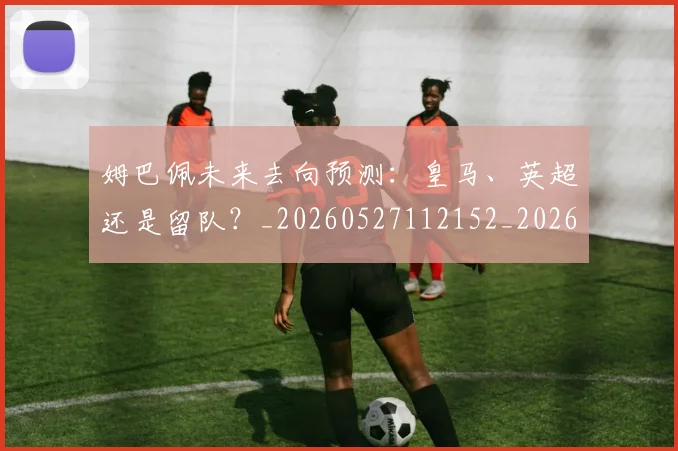 姆巴佩未来去向预测：皇马、英超还是留队？_20260527112152_20260609132813