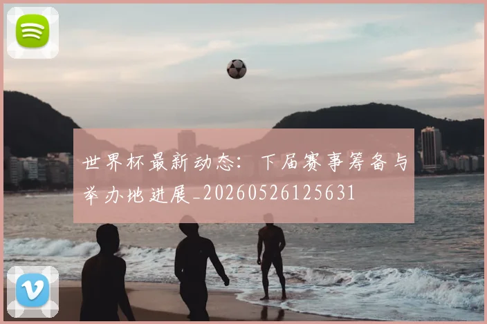 世界杯最新动态：下届赛事筹备与举办地进展_20260526125631